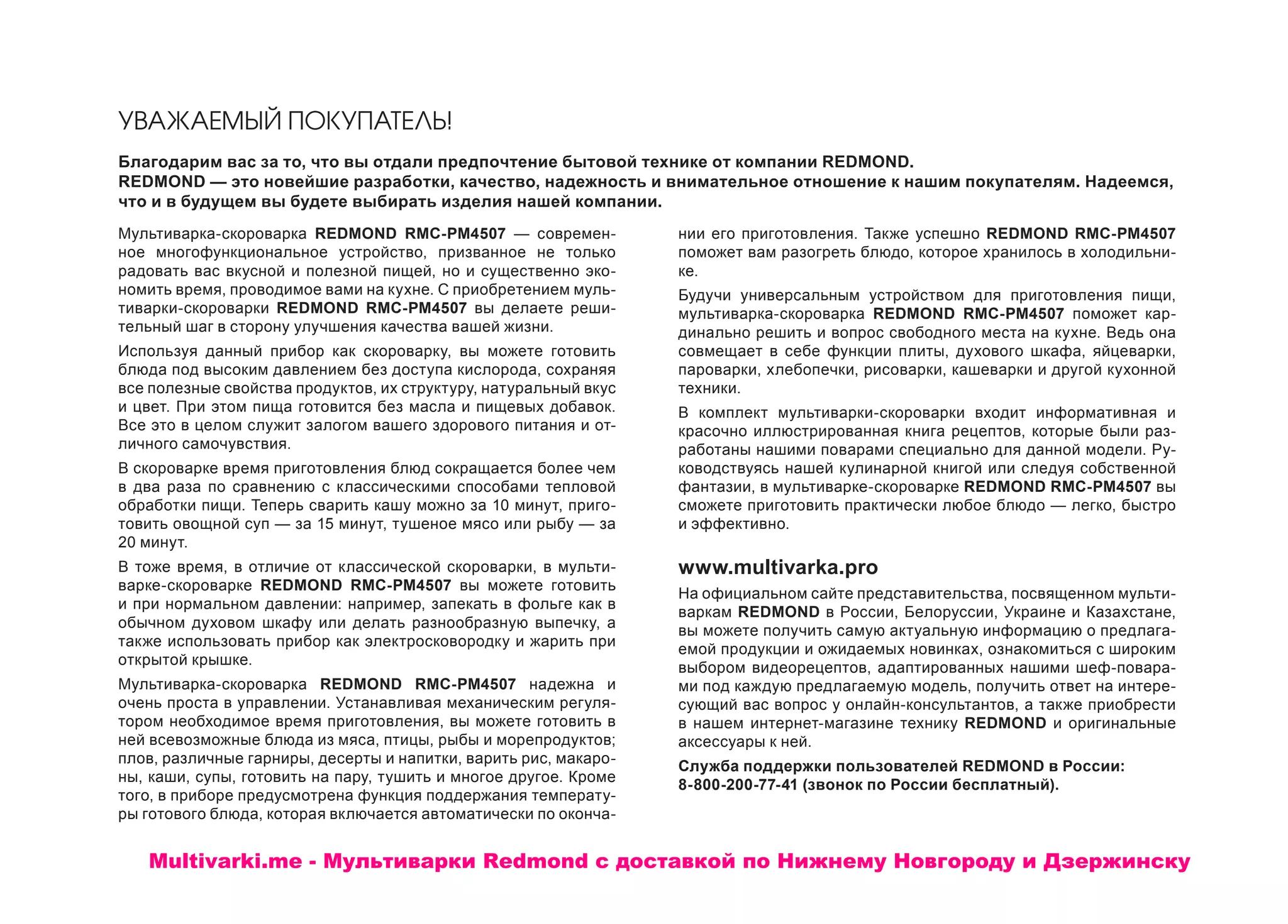 УВАЖАЕМЫЙ ПОКУПАТЕЛЬ!
Благодарим вас за то, что вы отдали предпочтение бытовой технике от компании REDMOND.
REDMOND — это новейшие разработки, качество, надежность и внимательное отношение к нашим покупателям. Надеемся,
что и в будущем вы будете выбирать изделия нашей компании.
Мультиварка-скороварка REDMOND RMC-PM4507 — современ-
ное многофункциональное устройство, призванное не только
радовать вас вкусной и полезной пищей, но и существенно эко-
номить время, проводимое вами на кухне. С приобретением муль-
тиварки-скороварки REDMOND RMC-PM4507 вы делаете реши-
тельный шаг в сторону улучшения качества вашей жизни.
Используя данный прибор как скороварку, вы можете готовить
блюда под высоким давлением без доступа кислорода, сохраняя
все полезные свойства продуктов, их структуру, натуральный вкус
и цвет. При этом пища готовится без масла и пищевых добавок.
Все это в целом служит залогом вашего здорового питания и от-
личного самочувствия.
В скороварке время приготовления блюд сокращается более чем
в два раза по сравнению с классическими способами тепловой
обработки пищи. Теперь сварить кашу можно за 10 минут, приго-
товить овощной суп — за 15 минут, тушеное мясо или рыбу — за
20 минут.
В тоже время, в отличие от классической скороварки, в мульти-
варке-скороварке REDMOND RMC-PM4507 вы можете готовить
и при нормальном давлении: например, запекать в фольге как в
обычном духовом шкафу или делать разнообразную выпечку, а
также использовать прибор как электросковородку и жарить при
открытой крышке.
Мультиварка-скороварка REDMOND RMC-PM4507 надежна и
очень проста в управлении. Устанавливая механическим регуля-
тором необходимое время приготовления, вы можете готовить в
ней всевозможные блюда из мяса, птицы, рыбы и морепродуктов;
плов, различные гарниры, десерты и напитки, варить рис, макаро-
ны, каши, супы, готовить на пару, тушить и многое другое. Кроме
того, в приборе предусмотрена функция поддержания температу-
ры готового блюда, которая включается автоматически по оконча-
нии его приготовления. Также успешно REDMOND RMC-PM4507
поможет вам разогреть блюдо, которое хранилось в холодильни-
ке.
Будучи универсальным устройством для приготовления пищи,
мультиварка-скороварка REDMOND RMC-PM4507 поможет кар-
динально решить и вопрос свободного места на кухне. Ведь она
совмещает в себе функции плиты, духового шкафа, яйцеварки,
пароварки, хлебопечки, рисоварки, кашеварки и другой кухонной
техники.
В комплект мультиварки-скороварки входит информативная и
красочно иллюстрированная книга рецептов, которые были раз-
работаны нашими поварами специально для данной модели. Ру-
ководствуясь нашей кулинарной книгой или следуя собственной
фантазии, в мультиварке-скороварке REDMOND RMC-PM4507 вы
сможете приготовить практически любое блюдо — легко, быстро
и эффективно.
www.multivarka.pro
На официальном сайте представительства, посвященном мульти-
варкам REDMOND в России, Белоруссии, Украине и Казахстане,
вы можете получить самую актуальную информацию о предлага-
емой продукции и ожидаемых новинках, ознакомиться с широким
выбором видеорецептов, адаптированных нашими шеф-повара-
ми под каждую предлагаемую модель, получить ответ на интере-
сующий вас вопрос у онлайн-консультантов, а также приобрести
в нашем интернет-магазине технику REDMOND и оригинальные
аксессуары к ней.
Служба поддержки пользователей REDMOND в России:
8-800-200-77-41 (звонок по России бесплатный).
Multivarki.me - Мультиварки Redmond c доставкой по Нижнему Новгороду и Дзержинску
 
