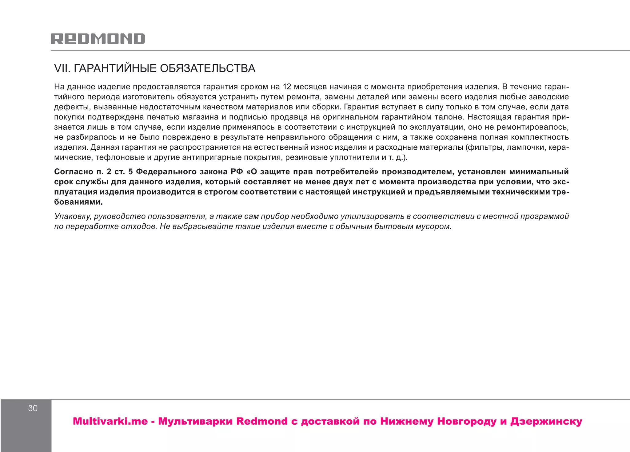 30
VII. ГАРАНТИЙНЫЕ ОБЯЗАТЕЛЬСТВА
На данное изделие предоставляется гарантия сроком на 12 месяцев начиная с момента приобретения изделия. В течение гаран-
тийного периода изготовитель обязуется устранить путем ремонта, замены деталей или замены всего изделия любые заводские
дефекты, вызванные недостаточным качеством материалов или сборки. Гарантия вступает в силу только в том случае, если дата
покупки подтверждена печатью магазина и подписью продавца на оригинальном гарантийном талоне. Настоящая гарантия при-
знается лишь в том случае, если изделие применялось в соответствии с инструкцией по эксплуатации, оно не ремонтировалось,
не разбиралось и не было повреждено в результате неправильного обращения с ним, а также сохранена полная комплектность
изделия. Данная гарантия не распространяется на естественный износ изделия и расходные материалы (фильтры, лампочки, кера-
мические, тефлоновые и другие антипригарные покрытия, резиновые уплотнители и т. д.).
Согласно п. 2 ст. 5 Федерального закона РФ «О защите прав потребителей» производителем, установлен минимальный
срок службы для данного изделия, который составляет не менее двух лет с момента производства при условии, что экс-
плуатация изделия производится в строгом соответствии с настоящей инструкцией и предъявляемыми техническими тре-
бованиями.
Упаковку, руководство пользователя, а также сам прибор необходимо утилизировать в соответствии с местной программой
по переработке отходов. Не выбрасывайте такие изделия вместе с обычным бытовым мусором.
Multivarki.me - Мультиварки Redmond c доставкой по Нижнему Новгороду и Дзержинску
 