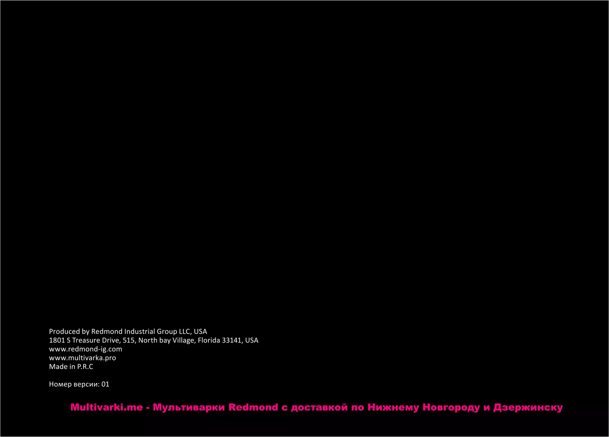 Produced by Redmond Industrial Group LLC, USA
1801 S Treasure Drive, 515, North bay Village, Florida 33141, USA
www.redmond-ig.com
www.multivarka.pro
Made in P.R.C
Номер версии: 01
Multivarki.me - Мультиварки Redmond c доставкой по Нижнему Новгороду и Дзержинску
 