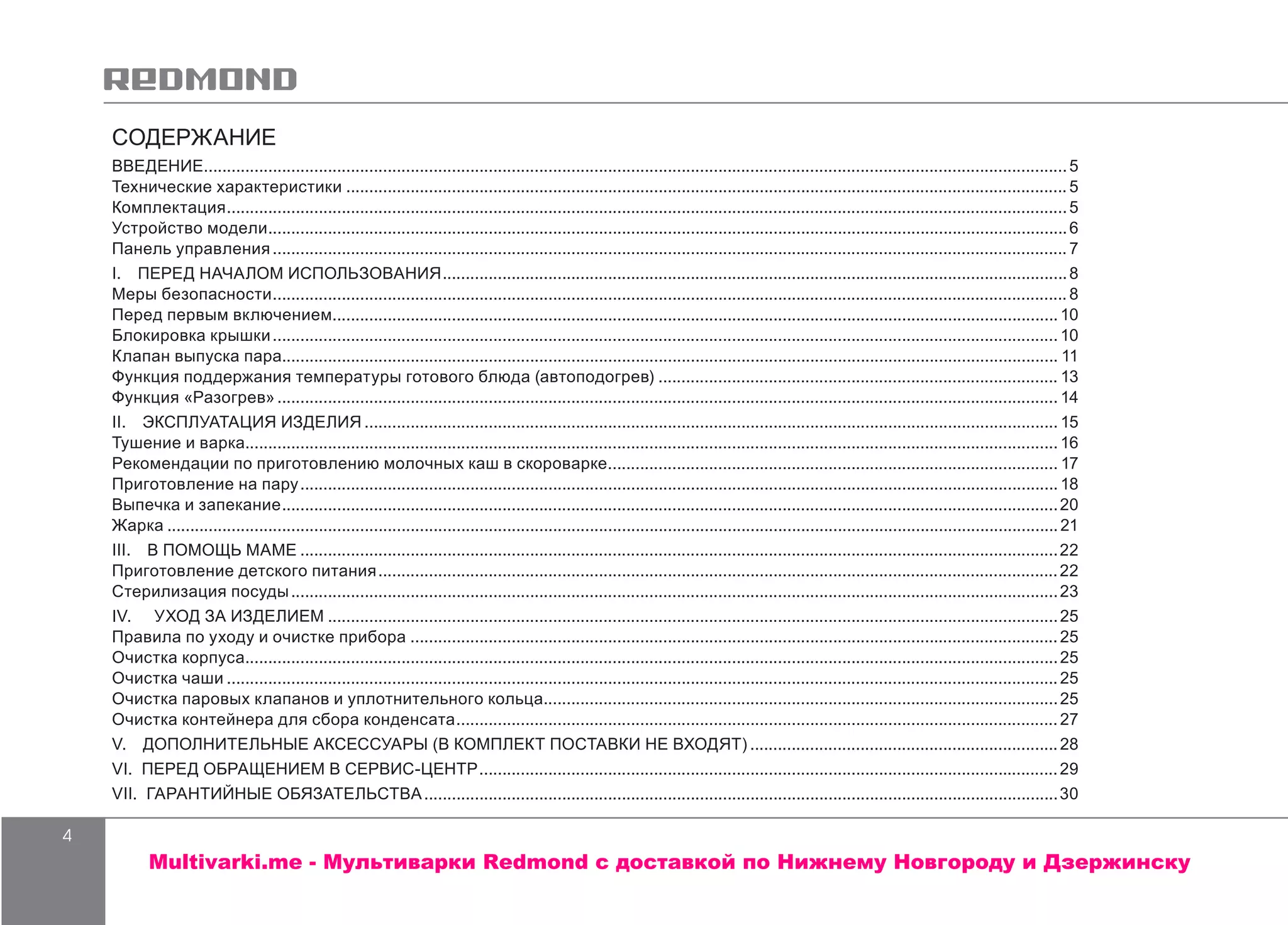 4
СОДЕРЖАНИЕ
ВВЕДЕНИЕ.............................................................................................................................................................................................5
Технические характеристики..............................................................................................................................................................5
Комплектация........................................................................................................................................................................................5
Устройство модели...............................................................................................................................................................................6
Панель управления..............................................................................................................................................................................7
I.  ПЕРЕД НАЧАЛОМ ИСПОЛЬЗОВАНИЯ.........................................................................................................................................8
Меры безопасности..............................................................................................................................................................................8
Перед первым включением...............................................................................................................................................................10
Блокировка крышки............................................................................................................................................................................ 10
Клапан выпуска пара.......................................................................................................................................................................... 11
Функция поддержания температуры готового блюда (автоподогрев)........................................................................................ 13
Функция «Разогрев»........................................................................................................................................................................... 14
II.  ЭКСПЛУАТАЦИЯ ИЗДЕЛИЯ........................................................................................................................................................ 15
Тушение и варка.................................................................................................................................................................................. 16
Рекомендации по приготовлению молочных каш в скороварке................................................................................................... 17
Приготовление на пару...................................................................................................................................................................... 18
Выпечка и запекание..........................................................................................................................................................................20
Жарка...................................................................................................................................................................................................21
III.  В ПОМОЩЬ МАМЕ......................................................................................................................................................................22
Приготовление детского питания.....................................................................................................................................................22
Стерилизация посуды........................................................................................................................................................................23
IV. УХОД ЗА ИЗДЕЛИЕМ................................................................................................................................................................25
Правила по уходу и очистке прибора..............................................................................................................................................25
Очистка корпуса..................................................................................................................................................................................25
Очистка чаши......................................................................................................................................................................................25
Очистка паровых клапанов и уплотнительного кольца.................................................................................................................25
Очистка контейнера для сбора конденсата....................................................................................................................................27
V.  ДОПОЛНИТЕЛЬНЫЕ АКСЕССУАРЫ (В КОМПЛЕКТ ПОСТАВКИ НЕ ВХОДЯТ)....................................................................28
VI. ПЕРЕД ОБРАЩЕНИЕМ В СЕРВИС-ЦЕНТР...............................................................................................................................29
VII. ГАРАНТИЙНЫЕ ОБЯЗАТЕЛЬСТВА...........................................................................................................................................30
Multivarki.me - Мультиварки Redmond c доставкой по Нижнему Новгороду и Дзержинску
 
