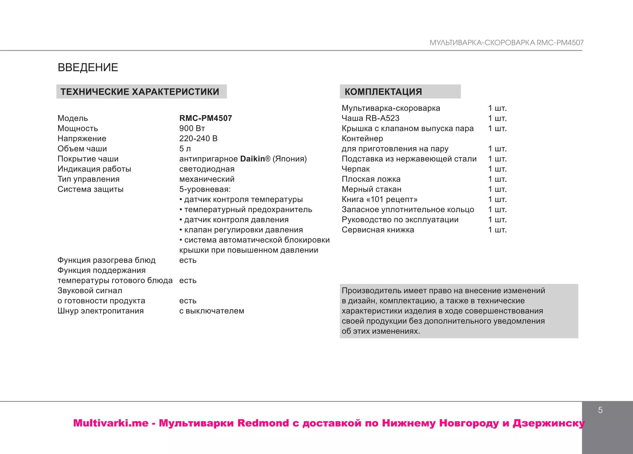 МУЛЬТИВАРКА-СКОРОВАРКА RMC-PM4507
5
ТЕХНИЧЕСКИЕ ХАРАКТЕРИСТИКИ
Модель	 RMC-PM4507
Мощность	 900 Bт
Напряжение	 220-240 В
Объем чаши	 5 л
Покрытие чаши	 антипригарное Daikin® (Япония)
Индикация работы	 светодиодная
Тип управления	 механический
Система защиты	 5-уровневая:
	 • датчик контроля температуры
	 • температурный предохранитель
	 • датчик контроля давления
	 • клапан регулировки давления
	 • система автоматической блокировки
	 крышки при повышенном давлении
Функция разогрева блюд	 есть
Функция поддержания
температуры готового блюда	 есть
Звуковой сигнал
о готовности продукта	 есть
Шнур электропитания	 с выключателем
ВВЕДЕНИЕ
КОМПЛЕКТАЦИЯ
Мультиварка-скороварка		 1 шт.
Чаша RB-A523		 1 шт.
Крышка с клапаном выпуска пара	 1 шт.
Контейнер
для приготовления на пару		 1 шт.
Подставка из нержавеющей стали	 1 шт.
Черпак		 1 шт.
Плоская ложка		 1 шт.
Мерный стакан 		 1 шт.
Книга «101 рецепт»		 1 шт.
Запасное уплотнительное кольцо	 1 шт.
Руководство по эксплуатации		 1 шт.
Сервисная книжка		 1 шт.
Производитель имеет право на внесение изменений
в дизайн, комплектацию, а также в технические
характеристики изделия в ходе совершенствования
своей продукции без дополнительного уведомления
об этих изменениях.
Multivarki.me - Мультиварки Redmond c доставкой по Нижнему Новгороду и Дзержинску
 