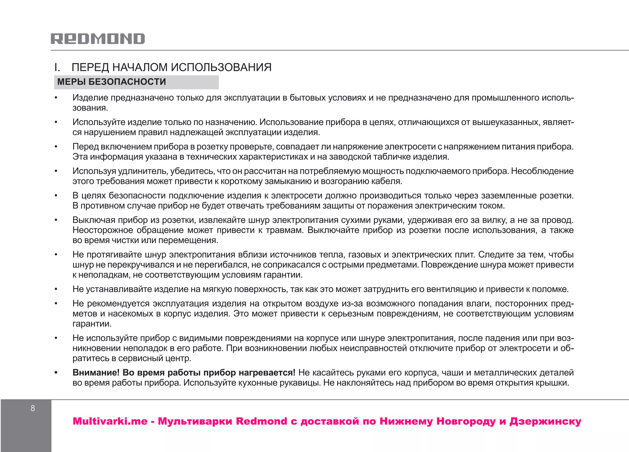 8
I.  ПЕРЕД НАЧАЛОМ ИСПОЛЬЗОВАНИЯ
МЕРЫ БЕЗОПАСНОСТИ
•	 Изделие предназначено только для эксплуатации в бытовых условиях и не предназначено для промышленного исполь-
зования.
•	 Используйте изделие только по назначению. Использование прибора в целях, отличающихся от вышеуказанных, являет-
ся нарушением правил надлежащей эксплуатации изделия.
•	 Перед включением прибора в розетку проверьте, совпадает ли напряжение электросети с напряжением питания прибора.
Эта информация указана в технических характеристиках и на заводской табличке изделия.
•	 Используя удлинитель, убедитесь, что он рассчитан на потребляемую мощность подключаемого прибора. Несоблюдение
этого требования может привести к короткому замыканию и возгоранию кабеля.
•	 В целях безопасности подключение изделия к электросети должно производиться только через заземленные розетки.
В противном случае прибор не будет отвечать требованиям защиты от поражения электрическим током.
•	 Выключая прибор из розетки, извлекайте шнур электропитания сухими руками, удерживая его за вилку, а не за провод.
Неосторожное обращение может привести к травмам. Выключайте прибор из розетки после использования, а также
во время чистки или перемещения.
•	 Не протягивайте шнур электропитания вблизи источников тепла, газовых и электрических плит. Следите за тем, чтобы
шнур не перекручивался и не перегибался, не соприкасался с острыми предметами. Повреждение шнура может привести
к неполадкам, не соответствующим условиям гарантии.
•	 Не устанавливайте изделие на мягкую поверхность, так как это может затруднить его вентиляцию и привести к поломке.
•	 Не рекомендуется эксплуатация изделия на открытом воздухе из-за возможного попадания влаги, посторонних пред-
метов и насекомых в корпус изделия. Это может привести к серьезным повреждениям, не соответствующим условиям
гарантии.
•	 Не используйте прибор с видимыми повреждениями на корпусе или шнуре электропитания, после падения или при воз-
никновении неполадок в его работе. При возникновении любых неисправностей отключите прибор от электросети и об-
ратитесь в сервисный центр.
•	 Внимание! Во время работы прибор нагревается! Не касайтесь руками его корпуса, чаши и металлических деталей
во время работы прибора. Используйте кухонные рукавицы. Не наклоняйтесь над прибором во время открытия крышки.
Multivarki.me - Мультиварки Redmond c доставкой по Нижнему Новгороду и Дзержинску
 