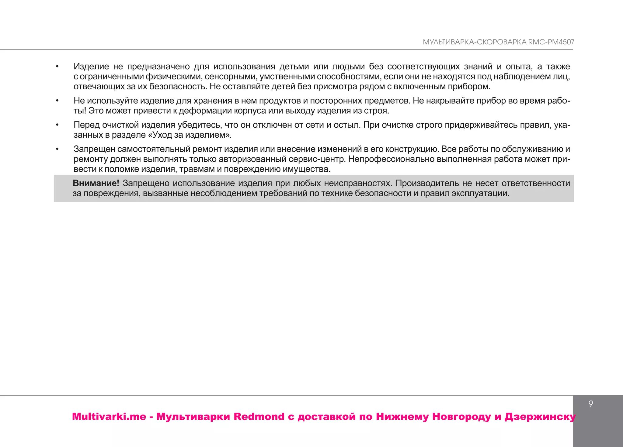 МУЛЬТИВАРКА-СКОРОВАРКА RMC-PM4507
9
•	 Изделие не предназначено для использования детьми или людьми без соответствующих знаний и опыта, а также
с ограниченными физическими, сенсорными, умственными способностями, если они не находятся под наблюдением лиц,
отвечающих за их безопасность. Не оставляйте детей без присмотра рядом с включенным прибором.
•	 Не используйте изделие для хранения в нем продуктов и посторонних предметов. Не накрывайте прибор во время рабо-
ты! Это может привести к деформации корпуса или выходу изделия из строя.
•	 Перед очисткой изделия убедитесь, что он отключен от сети и остыл. При очистке строго придерживайтесь правил, ука-
занных в разделе «Уход за изделием».
•	 	Запрещен самостоятельный ремонт изделия или внесение изменений в его конструкцию. Все работы по обслуживанию и
ремонту должен выполнять только авторизованный сервис-центр. Непрофессионально выполненная работа может при-
вести к поломке изделия, травмам и повреждению имущества.
Внимание! Запрещено использование изделия при любых неисправностях. Производитель не несет ответственности
за повреждения, вызванные несоблюдением требований по технике безопасности и правил эксплуатации.
Multivarki.me - Мультиварки Redmond c доставкой по Нижнему Новгороду и Дзержинску
 