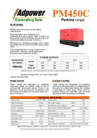 Ratings at 0.8 pf - Generator designed to operate in ambient temperatures up to 52
o
C
Standard Voltages 380 – 415 Volts 3 Phase 50HZ
RATING DEFINATIONS:
TECHNICAL DATA (50HZ)
Engine model: 2506C-E15TAG1 Cooling system: water
Engine manufacturer: Perkins Total coolant capacity: (liters) 58
Emissions statement Stage II Total lubrication system capacity: (liters) 62
Number of cylinders: 6 Engine rotation (viewed facing flywheel): Anti-clockwise
Cylinder arrangement Vertical in-line Engine speed: RPM 1500
Aspiration: Turbocharged Output rated(prime) power: KW 396
Combustion system Direct injection Fuel consumption at: 50% load L/h 51
Compression ratio 16:1 75% load: L/h 73
Bore/strike: mm. 137/171 100% load: L/h 99
Displacement: (liters) 15.2 Specific lube oil consumption: Max 0.8% of fuel Consumption
Note: Standard reference condition for ratings are 27 o
C air Inlet temp, 1000 m bar and 30% relative humidity.
Fuel consumption data at various loads, diesel fuel with a specific gravity of 0.85kG/L
3 PHASE OUTPUTS
GENTERATOR
SET MODEL
RATING
50HZ 60HZ
KVA KW KVA KW
PM450C
PRIME 450 360 500 400
STAND-BY 495 396 563 450
Generating Sets
PM450CPerkins range
FEATURING
Reliable power from your world leading
manufacturer.
Every generator set is subjected to a
comprehensive test program which includes full
load testing and the checking and proving of all
control and safety shut-down functions.
Delivered in a completed package that is ready
to be filled with fuel and connected to your power
cable.
Fully engineered with a range of options and
accessories: electrical, sound attenuated
enclosures and roadworthy trailers.
PRIME POWER
These ratings are applicable for supplying
continuous power (at variable load) in Lieu of
commercially purchased power. There is no
limitation to the annual hours of operation and
this model can supply 10% overload power for 1
hour in 12 hours.
STANDBY POWER
These ratings are applicable for supplying
continuous electrical power (at variable load) in
the event of a utility power failure. No overload
is permitted on these rating. When used at
standby Rating the alternator will be peak
continuous rated (according to ISO3046)
Generator picture may include optional accessories
 