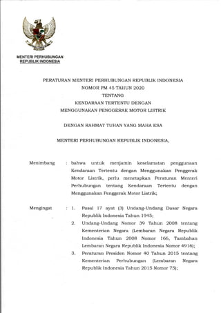 MENTERI PERHUBUNGAN
REPUBLIK INDONESIA
PERATURAN MENTERI PERHUBUNGAN REPUBLIK INDONESIA
NOMOR PM 45 TAHUN 2020
TENTANG
KENDARAAN TERTENTU DENGAN
MENGGUNAKAN PENGGERAK MOTOR LISTRIK
DENGAN RAHMAT TUHAN YANG MAHA ESA
MENTERI PERHUBUNGAN REPUBLIK INDONESIA,
Menimbang : bahwa untuk menjamin keselamatan penggunaan
Kendaraan Tertentu dengan Menggunakan Penggerak
Motor Listrik, perlu menetapkan Peraturan Menteri
Perhubungan tentang Kendaraan Tertentu dengan
Menggunakan Penggerak Motor Listrik;
Mengingat : 1. Pasal 17 ayat (3) Undang-Undang Dasar Negara
Republik Indonesia Tahun 1945;
2. Undang-Undang Nomor 39 Tahun 2008 tentang
Kementerian Negara (Lembaran Negara Republik
Indonesia Tahun 2008 Nomor 166, Tambahan
Lembaran Negara Republik Indonesia Nomor 4916);
3. Peraturan Presiden Nomor 40 Tahun 2015 tentang
Kementerian Perhubungan (Lembaran Negara
Republik Indonesia Tahun 2015 Nomor 75);
 