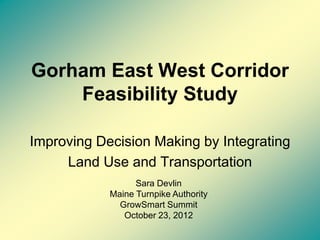 Gorham East West Corridor
    Feasibility Study

Improving Decision Making by Integrating
     Land Use and Transportation
                  Sara Devlin
            Maine Turnpike Authority
              GrowSmart Summit
               October 23, 2012
 