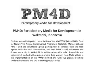 PM4D: Participatory Media for Development in
Wakatobi, Indonesia
For four weeks I integrated the activities of the WWF/TNC (World Wide Fund
for Nature/The Nature Conservancy) Program in Wakatobi Marine National
Park. I and the volunteers' group participated in contacts with the local
agents, with the local communities, and with WWF’s staff, volunteers and
donors on a trip to Wakatobi. In collaboration with Indar Aminuddin and
volunteers I worked with a group of nine Bajo women from Mola Village in
the implementation of the PM4D method and with two groups of school
students from Mola and Lyia in making photo-stories.
 
