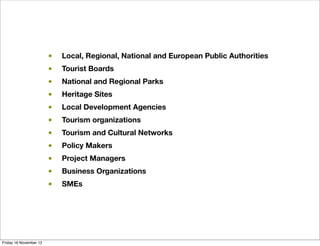 •   Local, Regional, National and European Public Authorities
                        •   Tourist Boards
                        •   National and Regional Parks
                        •   Heritage Sites
                        •   Local Development Agencies
                        •   Tourism organizations
                        •   Tourism and Cultural Networks
                        •   Policy Makers
                        •   Project Managers
                        •   Business Organizations
                        •   SMEs




Friday 16 November 12
 