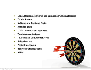 •   Local, Regional, National and European Public Authorities
                        •   Tourist Boards
                        •   National and Regional Parks
                        •   Heritage Sites
                        •   Local Development Agencies
                        •   Tourism organizations
                        •   Tourism and Cultural Networks
                        •   Policy Makers
                        •   Project Managers
                        •   Business Organizations
                        •   SMEs




Friday 16 November 12
 