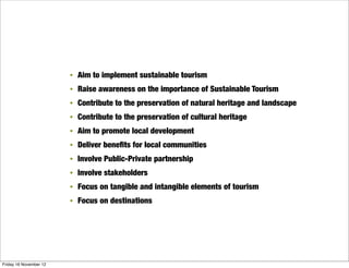 •   Aim to implement sustainable tourism
                        •   Raise awareness on the importance of Sustainable Tourism
                        •   Contribute to the preservation of natural heritage and landscape
                        •   Contribute to the preservation of cultural heritage
                        •   Aim to promote local development
                        •   Deliver beneﬁts for local communities
                        •   Involve Public-Private partnership
                        •   Involve stakeholders
                        •   Focus on tangible and intangible elements of tourism
                        •   Focus on destinations




Friday 16 November 12
 