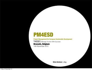 PM4ESD
                        Project Management for European Sustainable Development
                        T4ESD | Manage Tourism With Success
                        Brussels, Belgium
                        14th November 2012




                                                   Silvia Barbone | Jlag



Friday 16 November 12
 