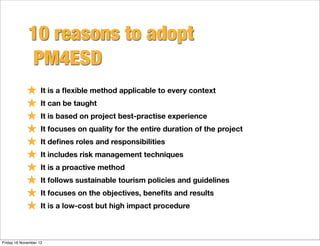 10 reasons to adopt
              PM4ESD
            ★ It is a ﬂexible method applicable to every context
            ★ It can be taught
            ★ It is based on project best-practise experience
            ★ It focuses on quality for the entire duration of the project
            ★ It deﬁnes roles and responsibilities
            ★ It includes risk management techniques
            ★ It is a proactive method
            ★ It follows sustainable tourism policies and guidelines
            ★ It focuses on the objectives, beneﬁts and results
            ★ It is a low-cost but high impact procedure

Friday 16 November 12
 
