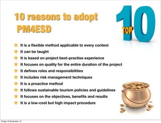 10 reasons to adopt
              PM4ESD
            ★ It is a ﬂexible method applicable to every context
            ★ It can be taught
            ★ It is based on project best-practise experience
            ★ It focuses on quality for the entire duration of the project
            ★ It deﬁnes roles and responsibilities
            ★ It includes risk management techniques
            ★ It is a proactive method
            ★ It follows sustainable tourism policies and guidelines
            ★ It focuses on the objectives, beneﬁts and results
            ★ It is a low-cost but high impact procedure

Friday 16 November 12
 