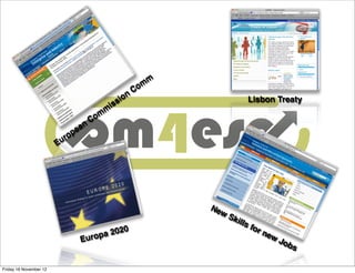 m
                                                            C om
                                                        n
                                                    s io                             Lisbon Treaty
                                               is
                                           m
                                    C om
                               an
                            pe
                          ro
                        Eu




                                                                       Ne
                                                                            wS
                                                                                 kill
                                                                                     sf
                                         0                                             or
                                  pa 202                                                  ne
                                                                                             w
                              Euro                                                               Jo
                                                                                                   bs

Friday 16 November 12
 