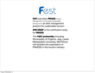 Foundation for European Sustainable Tourism



                        FEST promotes PM4ESD Project
                        Management for European Sustainable
                        Development as best management
                        practice for sustainable tourism.
                        APM GROUP is the certiﬁcation body
                        for PM4ESD.
                        The T4EST partnership (including
                        Municipality of Frigento, Jlag, Leeds
                        Metropolitan University, NECSTour)
                        will facilitate the exploitation of
                        PM4ESD in the tourism industry




Friday 16 November 12
 