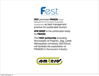 Foundation for European Sustainable Tourism



                        FEST promotes PM4ESD Project
                        Management for European Sustainable
                        Development as best management
                        practice for sustainable tourism.
                        APM GROUP is the certiﬁcation body
                        for PM4ESD.
                        The T4EST partnership (including
                        Municipality of Frigento, Jlag, Leeds
                        Metropolitan University, NECSTour)
                        will facilitate the exploitation of
                        PM4ESD in the tourism industry




Friday 16 November 12
 