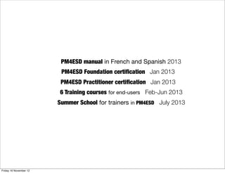 PM4ESD manual in French and Spanish 2013
                         PM4ESD Foundation certiﬁcation Jan 2013
                         PM4ESD Practitioner certiﬁcation Jan 2013
                        6 Training courses for end-users Feb-Jun 2013
                        Summer School for trainers in PM4ESD July 2013




Friday 16 November 12
 