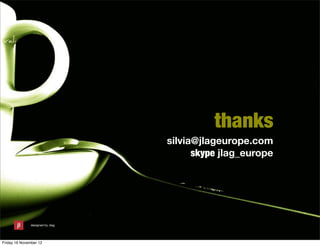 thanks
                                  silvia@jlageurope.com
                                        skype jlag_europe




               designed by Jlag




Friday 16 November 12
 