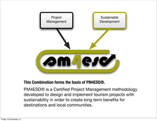 Project                    Sustainable
                                    Management                   Development




                        This Combination forms the basis of PM4ESD®.
                        PM4ESD® is a Certiﬁed Project Management methodology
                        developed to design and implement tourism projects with
                        sustainability in order to create long term beneﬁts for
                        destinations and local communities.


Friday 16 November 12
 