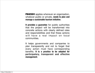 PM4ESD® applies whenever an organisation,
                        whatever public or private, needs to plan and
                        manage a sustainable tourism initiative.

                        It provides a guarantee for public authorities
                        that the project will be transformed into
                        concrete actions with clearly deﬁned roles
                        and responsibilities and that these actions
                        will have a real impact on local
                        communities.

                        It helps governments and       companies to
                        plan transparently and not      to forget that
                        every action must have         corresponding
                        beneﬁts. It is a practice to   be adopted for
                        participatory, transparent     and effective
                        management.




Friday 16 November 12
 