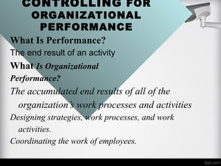 CONTROLLING FOR
ORGANIZATIONAL
PERFORMANCE
What Is Performance?
The end result of an activity
What Is Organizational
Performance?
The accumulated end results of all of the
organization’s work processes and activities
Designing strategies, work processes, and work
activities.
Coordinating the work of employees.
 