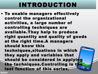 INTRODUCTION
• To enable managers effectively
control the organizational
activities, a large number of
controlling techniques are
available.They help to produce
right quantity and quality of goods
at the right time.A managers
should know this
techniques,situations in which
they apply and variables that
should be considered in applying
the techniques.Controlling is the
last function of this series.
 