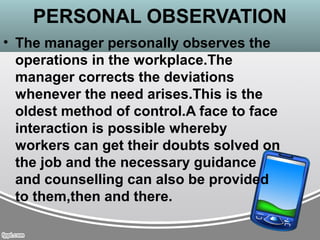 PERSONAL OBSERVATION
• The manager personally observes the
operations in the workplace.The
manager corrects the deviations
whenever the need arises.This is the
oldest method of control.A face to face
interaction is possible whereby
workers can get their doubts solved on
the job and the necessary guidance
and counselling can also be provided
to them,then and there.
 