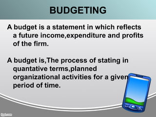 BUDGETING
A budget is a statement in which reflects
a future income,expenditure and profits
of the firm.
A budget is,The process of stating in
quantative terms,planned
organizational activities for a given
period of time.
 