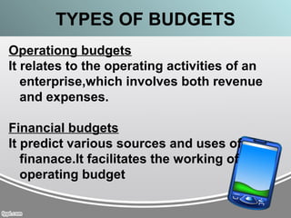 TYPES OF BUDGETS
Operationg budgets
It relates to the operating activities of an
enterprise,which involves both revenue
and expenses.
Financial budgets
It predict various sources and uses of
finanace.It facilitates the working of
operating budget
 