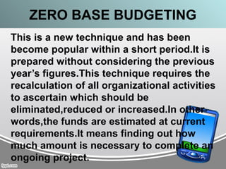 ZERO BASE BUDGETING
This is a new technique and has been
become popular within a short period.It is
prepared without considering the previous
year’s figures.This technique requires the
recalculation of all organizational activities
to ascertain which should be
eliminated,reduced or increased.In other
words,the funds are estimated at current
requirements.It means finding out how
much amount is necessary to complete an
ongoing project.
 