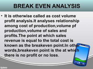 BREAK EVEN ANALYSIS
• It is otherwise called as cost volume
profit analysis.It analyses relationship
among cost of production,volume pf
production,volume of sales and
profits.The point at which sales
revenue is equal to the total cost is
known as the breakeven point.In other
words,breakeven point is the at which
there is no profit or no loss.
 