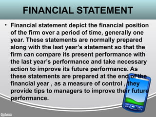 FINANCIAL STATEMENT
• Financial statement depict the financial position
of the firm over a period of time, generally one
year. These statements are normally prepared
along with the last year’s statement so that the
firm can compare its present performance with
the last year’s performance and take necessary
action to improve its future performance. As
these statements are prepared at the end of the
financial year , as a measure of control , they
provide tips to managers to improve their future
performance.
 