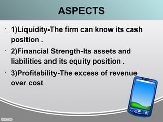 ASPECTS
•
1)Liquidity-The firm can know its cash
position .
•
2)Financial Strength-Its assets and
liabilities and its equity position .
•
3)Profitability-The excess of revenue
over cost
 