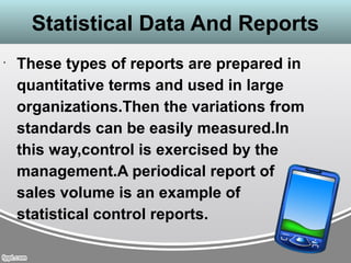 Statistical Data And Reports
•
These types of reports are prepared in
quantitative terms and used in large
organizations.Then the variations from
standards can be easily measured.In
this way,control is exercised by the
management.A periodical report of
sales volume is an example of
statistical control reports.
 