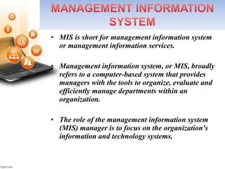 • MIS is short for management information system 
or management information services.
• Management information system, or MIS, broadly 
refers to a computer-based system that provides 
managers with the tools to organize, evaluate and 
efficiently manage departments within an 
organization.
• The role of the management information system 
(MIS) manager is to focus on the organization's 
information and technology systems. 
 