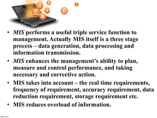 • MIS performs a useful triple service function to
management. Actually MIS itself is a three stage
process – data generation, data processing and
information transmission.
• MIS enhances the management’s ability to plan,
measure and control performance, and taking
necessary and corrective action.
• MIS takes into account – the real time requirements,
frequency of requirement, accuracy requirement, data
reduction requirement, storage requirement etc.
• MIS reduces overload of information.
 