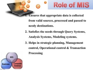 1. Ensures that appropriate data is collected
from valid sources, processed and passed to
needy destinations.
2. Satisfies the needs through Query Systems,
Analysis Systems, Modeling systems.
3. Helps in strategic planning, Management
control, Operational control & Transaction
Processing
 