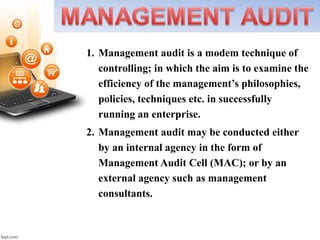 1. Management audit is a modem technique of
controlling; in which the aim is to examine the
efficiency of the management’s philosophies,
policies, techniques etc. in successfully
running an enterprise.
2. Management audit may be conducted either
by an internal agency in the form of
Management Audit Cell (MAC); or by an
external agency such as management
consultants.
 