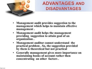 • Management audit provides suggestion to the
management which helps to maintain effective
management .
• Management audit helps the management
providing suggestion to attain goal of an
organization .
• Management auditor cannot understand the
practical problem . So, the suggestion provided
by them is theoretical but not practical
• Generally management gives more importance on
maintaining books of account rather then
concentrating on other factors .
 