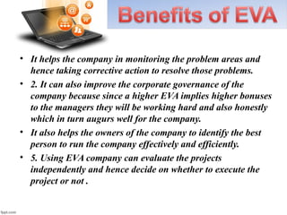 • It helps the company in monitoring the problem areas and
hence taking corrective action to resolve those problems.
• 2. It can also improve the corporate governance of the
company because since a higher EVA implies higher bonuses
to the managers they will be working hard and also honestly
which in turn augurs well for the company.
• It also helps the owners of the company to identify the best
person to run the company effectively and efficiently.
• 5. Using EVA company can evaluate the projects
independently and hence decide on whether to execute the
project or not .
 