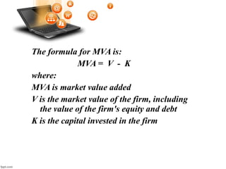 The formula for MVA is:
MVA = V - K
where:
MVA is market value added
V is the market value of the firm, including
the value of the firm's equity and debt
K is the capital invested in the firm
 