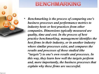 • Benchmarking is the process of comparing one's
business processes and performance metrics to
industry bests or best practices from other
companies. Dimensions typically measured are
quality, time and cost. In the process of best
practice benchmarking, management identifies the
best firms in their industry, or in another industry
where similar processes exist, and compares the
results and processes of those studied (the
"targets") to one's own results and processes. In
this way, they learn how well the targets perform
and, more importantly, the business processes that
explain why these firms are successful.
 