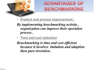 • Product and process improvement :
By implementing benchmarking activity ,
organization can improve their operation
process .
• Time and cost reduction
Benchmarking is time and cost efficient
because it involves imitation and adaption
then pure invention .
 