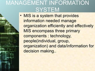 MANAGEMENT INFORMATION
SYSTEM
• MIS is a system that provides
information needed manage
organization efficiently and effectively
MIS encompass three primary
components : technology,
people(individual, group,
organization) and data/information for
decision making..
 