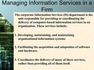 Managing Information Services in a
Firm
The corporate Information Services (IS) department is the
unit responsible for providing or coordinating the
delivery of computer-based information services in an
organization. These services include:
1. Developing, maintaining, and maintaining
organizational information systems
2. Facilitating the acquisition and adaptation of software
and hardware.
3. Coordinates the delivery of many of these services,
rather than providing all of them itself.
 