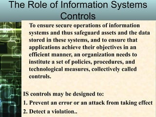 The Role of Information Systems
Controls
To ensure secure operations of information
systems and thus safeguard assets and the data
stored in these systems, and to ensure that
applications achieve their objectives in an
efficient manner, an organization needs to
institute a set of policies, procedures, and
technological measures, collectively called
controls.
IS controls may be designed to:
1. Prevent an error or an attack from taking effect
2. Detect a violation..
 