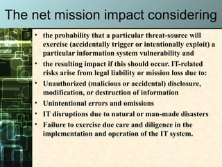 The net mission impact considering
• the probability that a particular threat-source will
exercise (accidentally trigger or intentionally exploit) a
particular information system vulnerability and
• the resulting impact if this should occur. IT-related
risks arise from legal liability or mission loss due to:
• Unauthorized (malicious or accidental) disclosure,
modification, or destruction of information
• Unintentional errors and omissions
• IT disruptions due to natural or man-made disasters
• Failure to exercise due care and diligence in the
implementation and operation of the IT system.
 