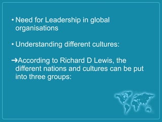 • Need for Leadership in global
organisations
• Understanding different cultures:
➔According to Richard D Lewis, the
different nations and cultures can be put
into three groups:
 