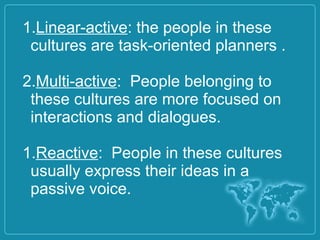 1.Linear-active: the people in these
cultures are task-oriented planners .
2.Multi-active: People belonging to
these cultures are more focused on
interactions and dialogues.
1.Reactive: People in these cultures
usually express their ideas in a
passive voice.
 