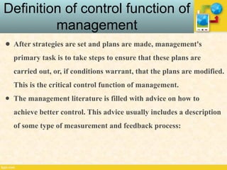 Definition of control function of
management
● After strategies are set and plans are made, management's
primary task is to take steps to ensure that these plans are
carried out, or, if conditions warrant, that the plans are modified.
This is the critical control function of management.
● The management literature is filled with advice on how to
achieve better control. This advice usually includes a description
of some type of measurement and feedback process:
 